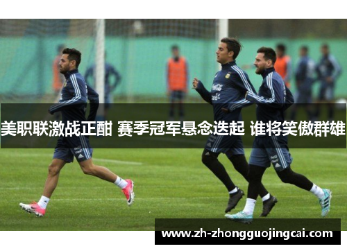 美职联激战正酣 赛季冠军悬念迭起 谁将笑傲群雄